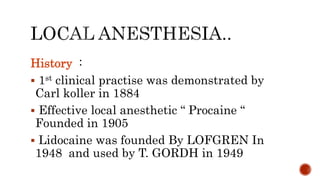History :
 1st clinical practise was demonstrated by
Carl koller in 1884
 Effective local anesthetic “ Procaine “
Founded in 1905
 Lidocaine was founded By LOFGREN In
1948 and used by T. GORDH in 1949
 