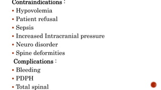 Contraindications :
 Hypovolemia
 Patient refusal
 Sepsis
 Increased Intracranial pressure
 Neuro disorder
 Spine deformities
Complications :
 Bleeding
 PDPH
 Total spinal
 