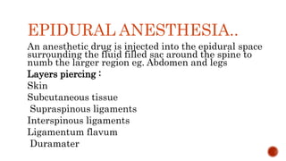 EPIDURAL ANESTHESIA..
An anesthetic drug is injected into the epidural space
surrounding the fluid filled sac around the spine to
numb the larger region eg. Abdomen and legs
Layers piercing :
Skin
Subcutaneous tissue
Supraspinous ligaments
Interspinous ligaments
Ligamentum flavum
Duramater
 