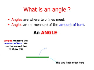 What is an angle ?
• Angles are where two lines meet.
• Angles are a measure of the amount of turn.
Angles measure the
amount of turn. We
use the curved line
to show this
The two lines meet here
An ANGLE