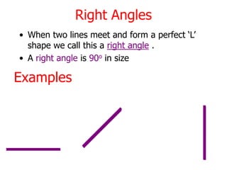 Right Angles
• When two lines meet and form a perfect ‘L’
shape we call this a right angle .
• A right angle is 90o in size
Examples