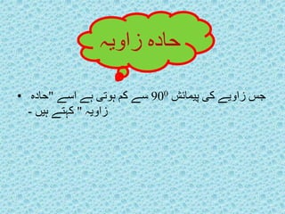 حادہ زاویہ 
جس زاویے کی پیمائش 900 سے کم ہوتی ہے اسے "حادہ • 
زاویہ " کہتے ہیں - 
 