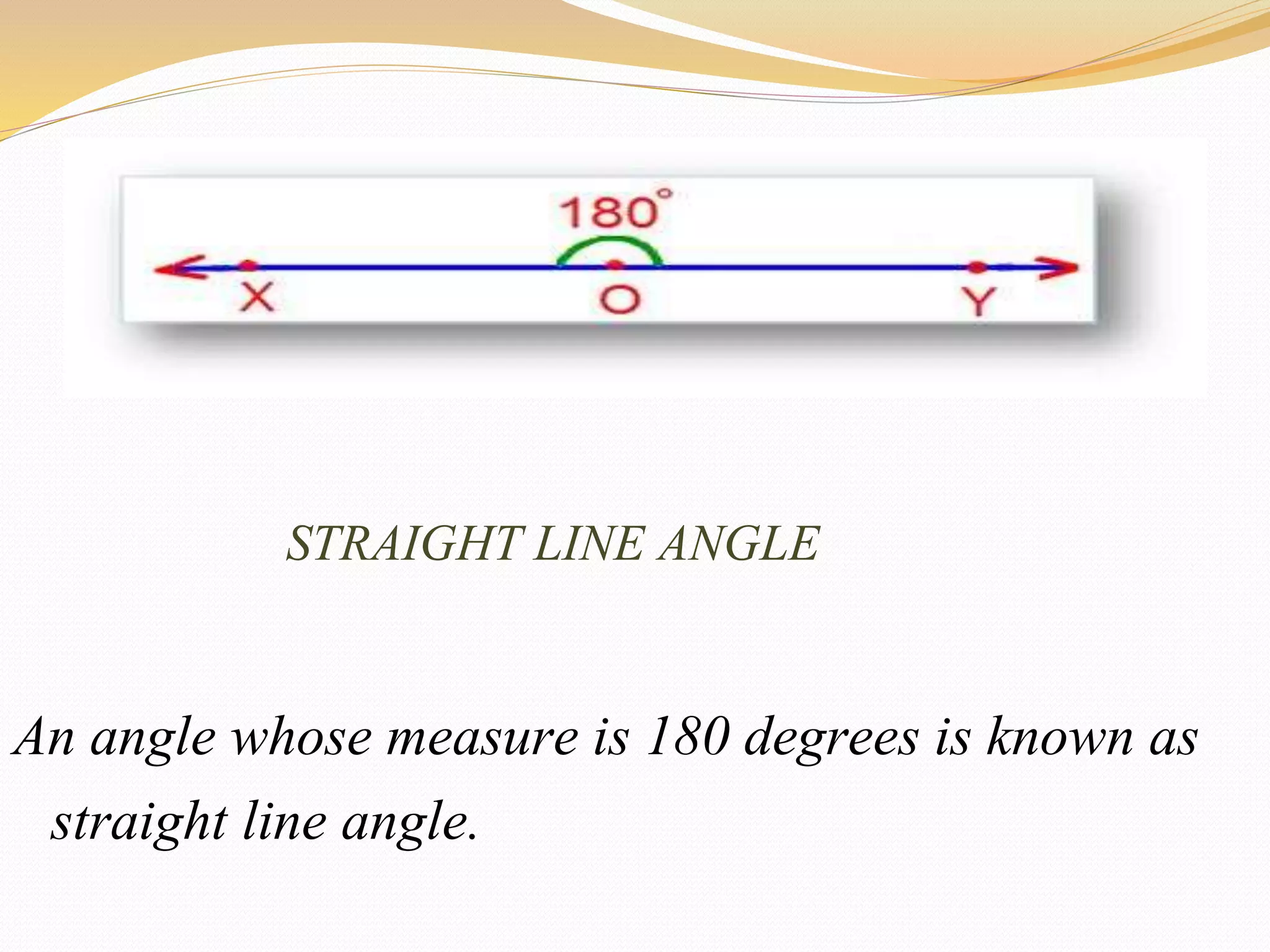 STRAIGHT LINE ANGLE
An angle whose measure is 180 degrees is known as
straight line angle.