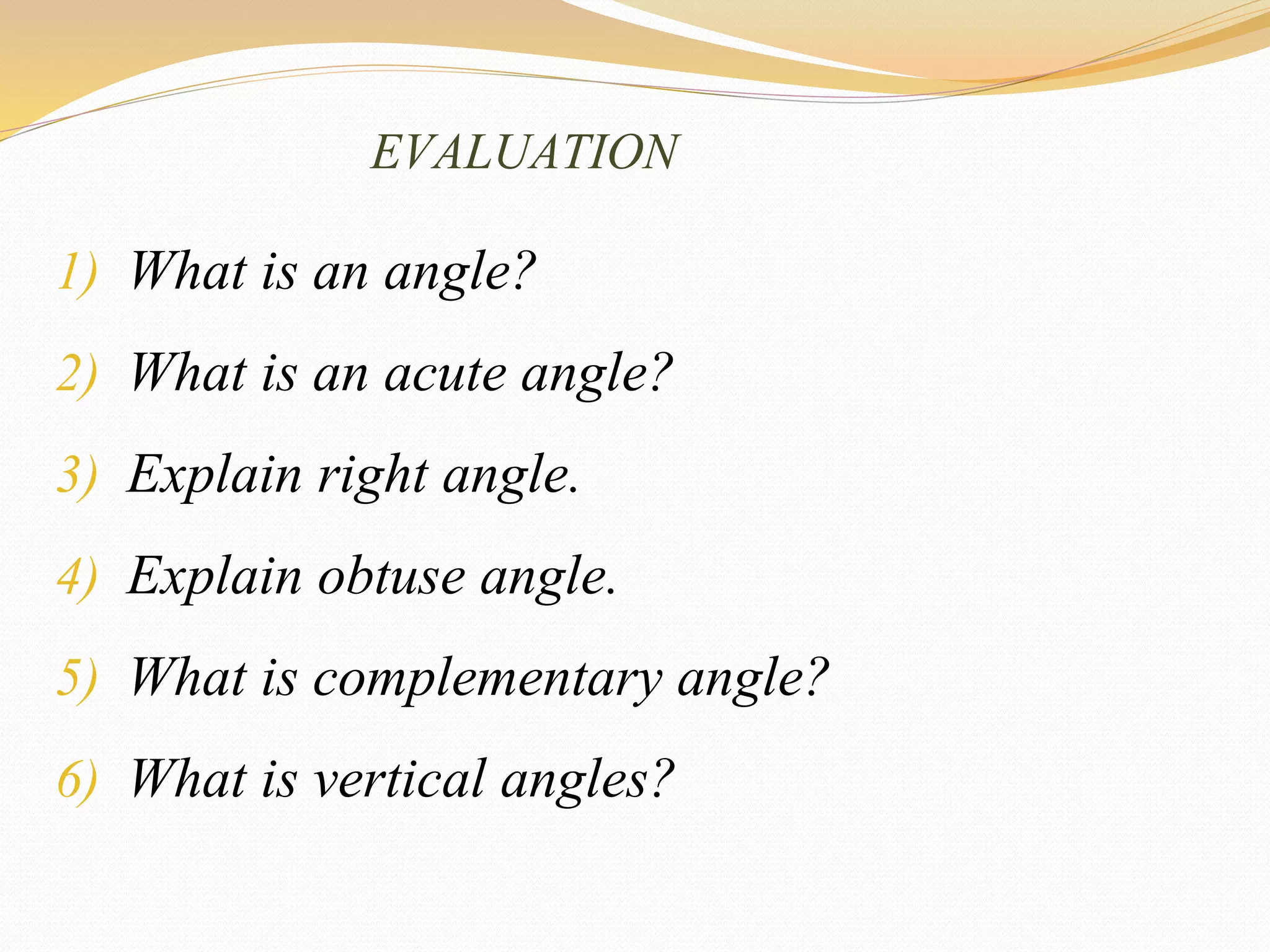 EVALUATION
1) What is an angle?
2) What is an acute angle?
3) Explain right angle.
4) Explain obtuse angle.
5) What is complementary angle?
6) What is vertical angles?