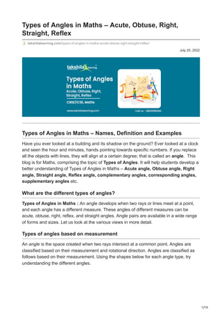 1/10
July 25, 2022
Types of Angles in Maths – Acute, Obtuse, Right,
Straight, Reflex
takshilalearning.com/types-of-angles-in-maths-acute-obtuse-right-straight-reflex/
Types of Angles in Maths – Names, Definition and Examples
Have you ever looked at a building and its shadow on the ground? Ever looked at a clock
and seen the hour and minutes, hands pointing towards specific numbers. If you replace
all the objects with lines, they will align at a certain degree; that is called an angle.  This
blog is for Maths, comprising the topic of Types of Angles. It will help students develop a
better understanding of Types of Angles in Maths – Acute angle, Obtuse angle, Right
angle, Straight angle, Reflex angle, complementary angles, corresponding angles,
supplementary angles etc.
What are the different types of angles?
Types of Angles in Maths : An angle develops when two rays or lines meet at a point,
and each angle has a different measure. These angles of different measures can be
acute, obtuse, right, reflex, and straight angles. Angle pairs are available in a wide range
of forms and sizes. Let us look at the various views in more detail.
Types of angles based on measurement
An angle is the space created when two rays intersect at a common point. Angles are
classified based on their measurement and rotational direction. Angles are classified as
follows based on their measurement. Using the shapes below for each angle type, try
understanding the different angles.
 