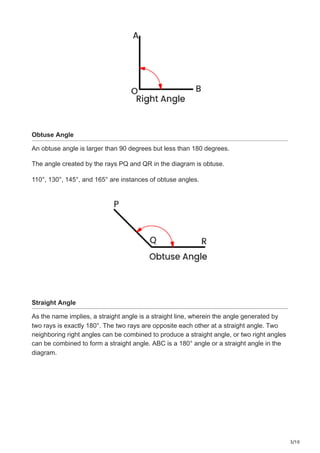 3/10
Obtuse Angle
An obtuse angle is larger than 90 degrees but less than 180 degrees.
The angle created by the rays PQ and QR in the diagram is obtuse.
110°, 130°, 145°, and 165° are instances of obtuse angles.
Straight Angle
As the name implies, a straight angle is a straight line, wherein the angle generated by
two rays is exactly 180°. The two rays are opposite each other at a straight angle. Two
neighboring right angles can be combined to produce a straight angle, or two right angles
can be combined to form a straight angle. ABC is a 180° angle or a straight angle in the
diagram.
 