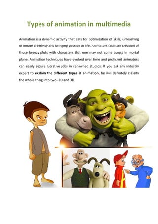 Types of animation in multimedia
Animation is a dynamic activity that calls for optimization of skills, unleashing
of innate creativity and bringing passion to life. Animators facilitate creation of
those breezy plots with characters that one may not come across in mortal
plane. Animation techniques have evolved over time and proficient animators
can easily secure lucrative jobs in renowned studios. If you ask any industry
expert to explain the different types of animation, he will definitely classify
the whole thing into two- 2D and 3D.
 