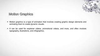  Motion graphics is a type of animation that involves creating graphic design elements and
animating them to create dynamic visuals.
 It can be used for explainer videos, promotional videos, and more, and often involves
typography, illustrations, and infographics.
 