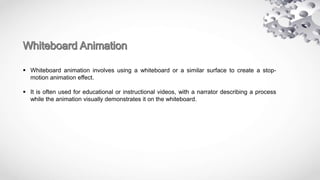  Whiteboard animation involves using a whiteboard or a similar surface to create a stop-
motion animation effect.
 It is often used for educational or instructional videos, with a narrator describing a process
while the animation visually demonstrates it on the whiteboard.
 