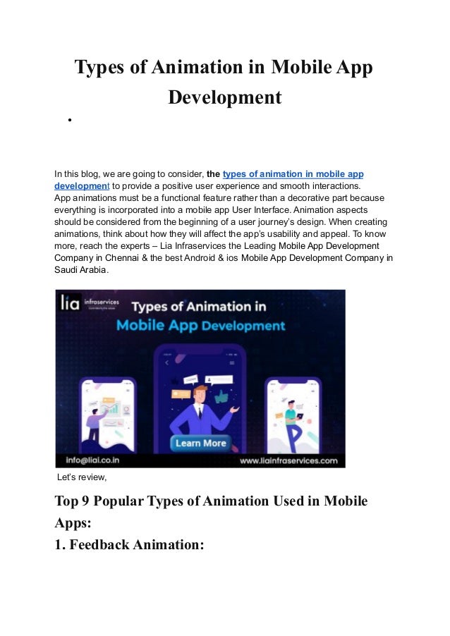 Types of Animation in Mobile App
Development
●
In this blog, we are going to consider, the types of animation in mobile app
development to provide a positive user experience and smooth interactions.
App animations must be a functional feature rather than a decorative part because
everything is incorporated into a mobile app User Interface. Animation aspects
should be considered from the beginning of a user journey’s design. When creating
animations, think about how they will affect the app’s usability and appeal. To know
more, reach the experts – Lia Infraservices the Leading Mobile App Development
Company in Chennai & the best Android & ios Mobile App Development Company in
Saudi Arabia.
Let’s review,
Top 9 Popular Types of Animation Used in Mobile
Apps:
1. Feedback Animation:
 