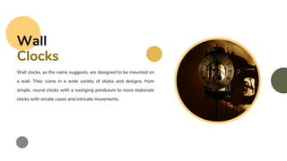 Wall clocks, as the name suggests, are designed to be mounted on
a wall. They come in a wide variety of styles and designs, from
simple, round clocks with a swinging pendulum to more elaborate
clocks with ornate cases and intricate movements.
Wall
Clocks
 