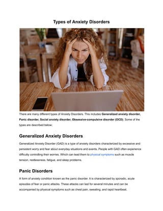 Types of Anxiety Disorders
There are many different types of Anxiety Disorders. This includes Generalized anxiety disorder,
Panic disorder, Social anxiety disorder, Obsessive-compulsive disorder (OCD). Some of the
types are described below;
Generalized Anxiety Disorders
Generalized Anxiety Disorder (GAD) is a type of anxiety disorders characterized by excessive and
persistent worry and fear about everyday situations and events. People with GAD often experience
difficulty controlling their worries. Which can lead them to physical symptoms such as muscle
tension, restlessness, fatigue, and sleep problems.
Panic Disorders
A form of anxiety condition known as the panic disorder. It is characterized by sporadic, acute
episodes of fear or panic attacks. These attacks can last for several minutes and can be
accompanied by physical symptoms such as chest pain, sweating, and rapid heartbeat.
 