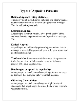 Types of Appeal to Persuade
Rational Appeal/ Citing statistics-
The supplying of facts, figures, statistics, and other evidence
to persuade audiences of the truth of a particular message.
This includes citing statistics.

Emotional Appeal-
Appealing to the emotions (i.e. love, greed, desire) of the
audience in order to persuade them of a particular message.
This

Ethical Appeal-
Appealing to an audience by persuading them that a certain
message is accepted by people of good will, good sense, and
good moral character.

Testimonials- Statements made in support of a particular
truth, fact, or claim to help convince another to buy a
product or believe a certain way.

Bandwagon or appeal to popularity-
Attempting to persuade an audience of a particular message
on the basis that everyone believes in that message.

Glittering Generalities-
Attempting to persuade an audience through the use of
statements that intentionally lack specificity or are generally
vague statements.
 