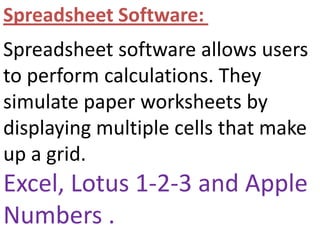 Spreadsheet Software: Spreadsheet software allows users to perform calculations. They simulate paper worksheets by displaying multiple cells that make up a grid.Excel, Lotus 1-2-3 and Apple Numbers . 