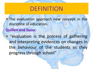 DEFINITION
The evaluation approach new concept in the
discipline of education.
Quillen and huna:
“evaluation is the process of gathering
and interpreting evidences on changes in
the behaviour of the students as they
progress through school”
 