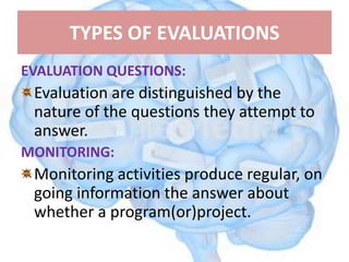 TYPES OF EVALUATIONS
EVALUATION QUESTIONS:
Evaluation are distinguished by the
nature of the questions they attempt to
answer.
MONITORING:
Monitoring activities produce regular, on
going information the answer about
whether a program(or)project.
 