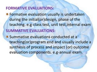 FORMATIVE EVALUATIONS:
Formative evaluation usually is undertaken
during the initial(or)design, phase of the
teaching. e.g-class test, unit test,internal exam
SUMMATIVE EVALUATIONS:
Summative evaluations conducted at a
teaching(or)program end and usually include a
synthesis of process and impact (or) outcome
evaluation components. e.g-annual exam.
 