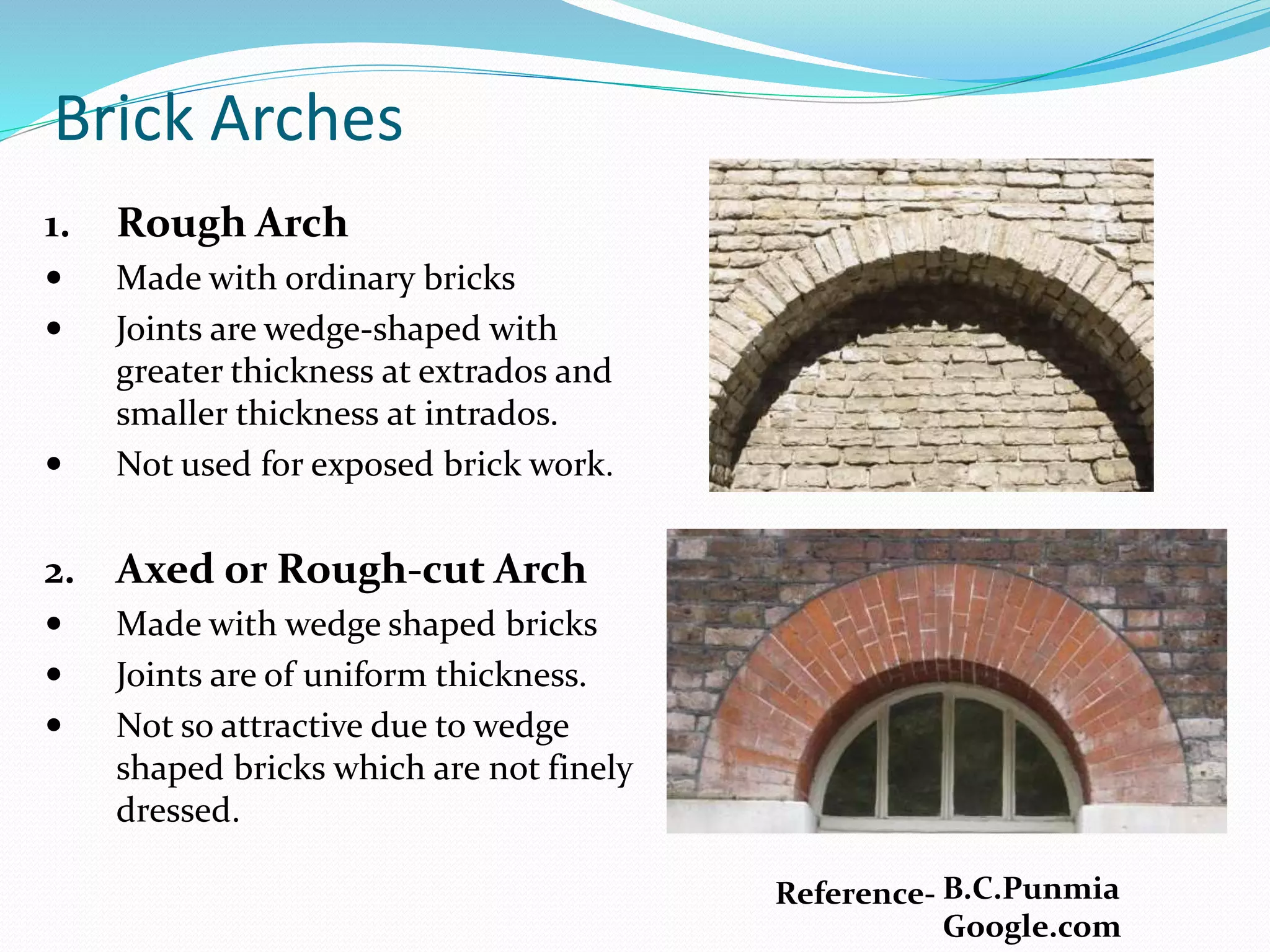 Brick Arches
1. Rough Arch
 Made with ordinary bricks
 Joints are wedge-shaped with
greater thickness at extrados and
smaller thickness at intrados.
 Not used for exposed brick work.
2. Axed or Rough-cut Arch
 Made with wedge shaped bricks
 Joints are of uniform thickness.
 Not so attractive due to wedge
shaped bricks which are not finely
dressed.
Reference- B.C.Punmia
Google.com
 