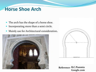 Horse Shoe Arch
 The arch has the shape of a horse shoe.
 Incorporating more than a semi circle.
 Mainly use for Architectural consideration.
Reference- B.C.Punmia
Google.com
 