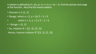 A relation is defined by R = {(x, y): 1< x < 4; y = 2x – 1}. Find the domain and range
of the function . Also find the inverse relation
• Domain x ∈ {2, 3}
• Range: when x = 2, y = 2x 2 – 1 = 3
• when x = 3, y = 2 x 3 – 1 = 5
• ∴Range = {3, 5]
• So, relation R = {(2, 3), (3, 5)}
Hence, Inverse relation R-1{(3, 2), (5, 3)}
 