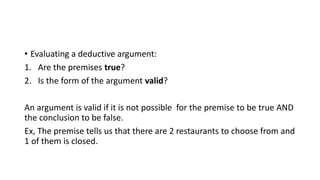 • Evaluating a deductive argument:
1. Are the premises true?
2. Is the form of the argument valid?
An argument is valid if it is not possible for the premise to be true AND
the conclusion to be false.
Ex, The premise tells us that there are 2 restaurants to choose from and
1 of them is closed.
 