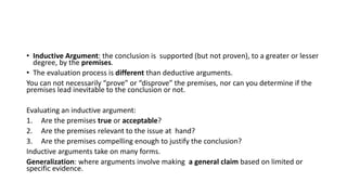 • Inductive Argument: the conclusion is supported (but not proven), to a greater or lesser
degree, by the premises.
• The evaluation process is different than deductive arguments.
You can not necessarily “prove” or “disprove” the premises, nor can you determine if the
premises lead inevitable to the conclusion or not.
Evaluating an inductive argument:
1. Are the premises true or acceptable?
2. Are the premises relevant to the issue at hand?
3. Are the premises compelling enough to justify the conclusion?
Inductive arguments take on many forms.
Generalization: where arguments involve making a general claim based on limited or
specific evidence.
 