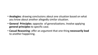 • Analogies: drawing conclusions about one situation based on what
you know about another allegedly similar situation.
• General Principles: opposite of generalizations. Involve applying
general principles to specific case.
• Casual Reasoning: offer an argument that one thing necessarily lead
to another happening.
 