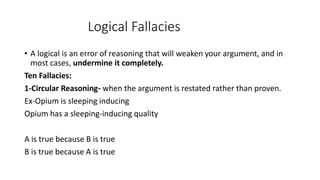Logical Fallacies
• A logical is an error of reasoning that will weaken your argument, and in
most cases, undermine it completely.
Ten Fallacies:
1-Circular Reasoning- when the argument is restated rather than proven.
Ex-Opium is sleeping inducing
Opium has a sleeping-inducing quality
A is true because B is true
B is true because A is true
 