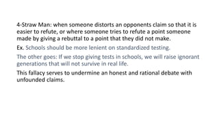4-Straw Man: when someone distorts an opponents claim so that it is
easier to refute, or where someone tries to refute a point someone
made by giving a rebuttal to a point that they did not make.
Ex. Schools should be more lenient on standardized testing.
The other goes: If we stop giving tests in schools, we will raise ignorant
generations that will not survive in real life.
This fallacy serves to undermine an honest and rational debate with
unfounded claims.
 