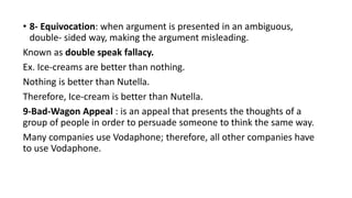 • 8- Equivocation: when argument is presented in an ambiguous,
double- sided way, making the argument misleading.
Known as double speak fallacy.
Ex. Ice-creams are better than nothing.
Nothing is better than Nutella.
Therefore, Ice-cream is better than Nutella.
9-Bad-Wagon Appeal : is an appeal that presents the thoughts of a
group of people in order to persuade someone to think the same way.
Many companies use Vodaphone; therefore, all other companies have
to use Vodaphone.
 
