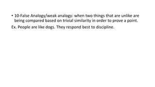 • 10-False Analogy/weak analogy: when two things that are unlike are
being compared based on trivial similarity in order to prove a point.
Ex. People are like dogs. They respond best to discipline.
 