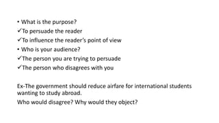• What is the purpose?
To persuade the reader
To influence the reader’s point of view
• Who is your audience?
The person you are trying to persuade
The person who disagrees with you
Ex-The government should reduce airfare for international students
wanting to study abroad.
Who would disagree? Why would they object?
 