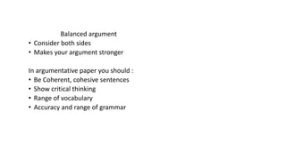 Balanced argument
• Consider both sides
• Makes your argument stronger
In argumentative paper you should :
• Be Coherent, cohesive sentences
• Show critical thinking
• Range of vocabulary
• Accuracy and range of grammar
 