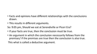 • Facts and opinions have different relationships with the conclusions
drawn.
• This results in different arguments.
So: 9:05 pm, Should we eat at Serendiville or Piceri Era?
• If your facts are true, then the conclusion must be true.
• An argument in which the conclusion necessarily follows from the
premises/ if the premises are true then the conclusion is also true.
This what is called a deductive argument.
 