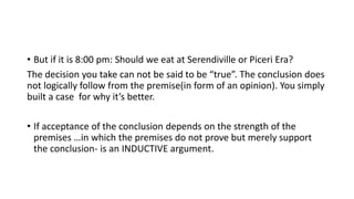• But if it is 8:00 pm: Should we eat at Serendiville or Piceri Era?
The decision you take can not be said to be “true”. The conclusion does
not logically follow from the premise(in form of an opinion). You simply
built a case for why it’s better.
• If acceptance of the conclusion depends on the strength of the
premises …in which the premises do not prove but merely support
the conclusion- is an INDUCTIVE argument.
 