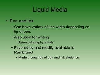 Liquid Media
• Pen and Ink
– Can have variety of line width depending on
tip of pen.
– Also used for writing
• Asian calligraphy artists
– Favored by and readily available to
Rembrandt
• Made thousands of pen and ink sketches
 