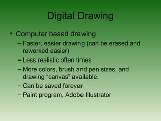 Digital Drawing
• Computer based drawing
– Faster, easier drawing (can be erased and
reworked easier)
– Less realistic often times
– More colors, brush and pen sizes, and
drawing “canvas” available.
– Can be saved forever
– Paint program, Adobe Illustrator
 