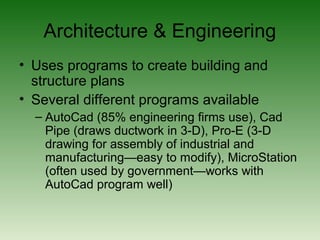 Architecture & Engineering
• Uses programs to create building and
structure plans
• Several different programs available
– AutoCad (85% engineering firms use), Cad
Pipe (draws ductwork in 3-D), Pro-E (3-D
drawing for assembly of industrial and
manufacturing—easy to modify), MicroStation
(often used by government—works with
AutoCad program well)
 