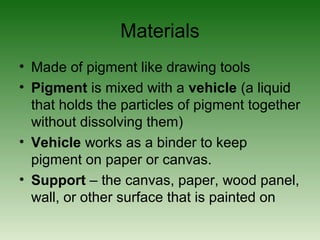 Materials
• Made of pigment like drawing tools
• Pigment is mixed with a vehicle (a liquid
that holds the particles of pigment together
without dissolving them)
• Vehicle works as a binder to keep
pigment on paper or canvas.
• Support – the canvas, paper, wood panel,
wall, or other surface that is painted on
 