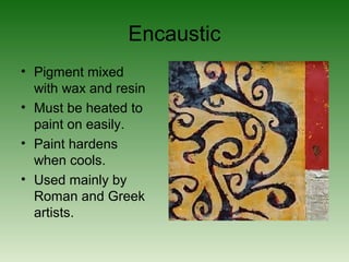 Encaustic
• Pigment mixed
with wax and resin
• Must be heated to
paint on easily.
• Paint hardens
when cools.
• Used mainly by
Roman and Greek
artists.
 