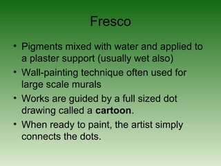 Fresco
• Pigments mixed with water and applied to
a plaster support (usually wet also)
• Wall-painting technique often used for
large scale murals
• Works are guided by a full sized dot
drawing called a cartoon.
• When ready to paint, the artist simply
connects the dots.
 