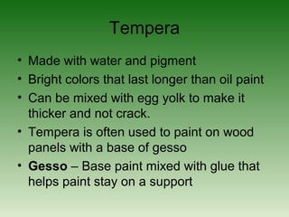 Tempera
• Made with water and pigment
• Bright colors that last longer than oil paint
• Can be mixed with egg yolk to make it
thicker and not crack.
• Tempera is often used to paint on wood
panels with a base of gesso
• Gesso – Base paint mixed with glue that
helps paint stay on a support
 