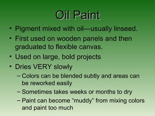 Oil PaintOil Paint
• Pigment mixed with oil—usually linseed.
• First used on wooden panels and then
graduated to flexible canvas.
• Used on large, bold projects
• Dries VERY slowly
– Colors can be blended subtly and areas can
be reworked easily
– Sometimes takes weeks or months to dry
– Paint can become “muddy” from mixing colors
and paint too much
 