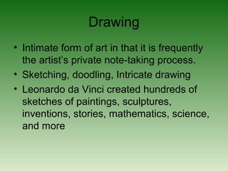 Drawing
• Intimate form of art in that it is frequently
the artist’s private note-taking process.
• Sketching, doodling, Intricate drawing
• Leonardo da Vinci created hundreds of
sketches of paintings, sculptures,
inventions, stories, mathematics, science,
and more
 
