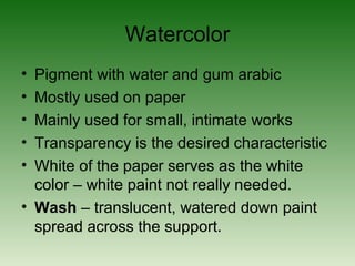 Watercolor
• Pigment with water and gum arabic
• Mostly used on paper
• Mainly used for small, intimate works
• Transparency is the desired characteristic
• White of the paper serves as the white
color – white paint not really needed.
• Wash – translucent, watered down paint
spread across the support.
 