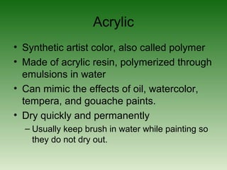 Acrylic
• Synthetic artist color, also called polymer
• Made of acrylic resin, polymerized through
emulsions in water
• Can mimic the effects of oil, watercolor,
tempera, and gouache paints.
• Dry quickly and permanently
– Usually keep brush in water while painting so
they do not dry out.
 