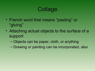 Collage
• French word that means “pasting” or
“gluing”
• Attaching actual objects to the surface of a
support
– Objects can be paper, cloth, or anything
– Drawing or painting can be incorporated, also
 