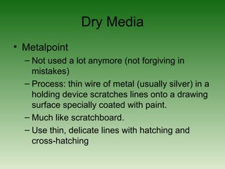 Dry Media
• Metalpoint
– Not used a lot anymore (not forgiving in
mistakes)
– Process: thin wire of metal (usually silver) in a
holding device scratches lines onto a drawing
surface specially coated with paint.
– Much like scratchboard.
– Use thin, delicate lines with hatching and
cross-hatching
 