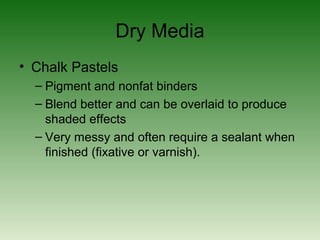 Dry Media
• Chalk Pastels
– Pigment and nonfat binders
– Blend better and can be overlaid to produce
shaded effects
– Very messy and often require a sealant when
finished (fixative or varnish).
 