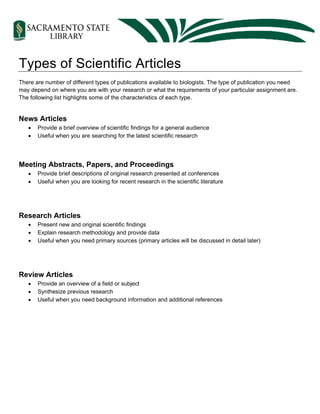 Types of Scientific Articles
There are number of different types of publications available to biologists. The type of publication you need
may depend on where you are with your research or what the requirements of your particular assignment are.
The following list highlights some of the characteristics of each type.
News Articles
• Provide a brief overview of scientific findings for a general audience
• Useful when you are searching for the latest scientific research
Meeting Abstracts, Papers, and Proceedings
• Provide brief descriptions of original research presented at conferences
• Useful when you are looking for recent research in the scientific literature
Research Articles
• Present new and original scientific findings
• Explain research methodology and provide data
• Useful when you need primary sources (primary articles will be discussed in detail later)
Review Articles
• Provide an overview of a field or subject
• Synthesize previous research
• Useful when you need background information and additional references
 